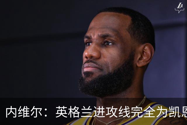 内维尔：英格兰进攻线完全为凯恩服务，他将整个球队扛到肩上