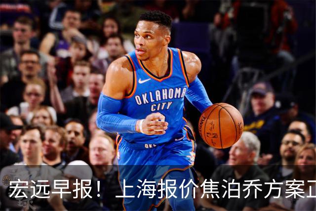 宏远早报！上海报价焦泊乔方案正式出炉，朱芳雨赴新疆谈判，徐杰自费特训