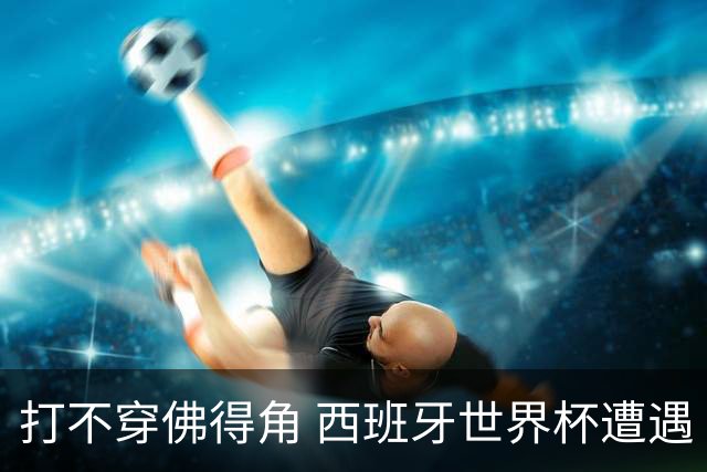 打不穿佛得角 西班牙世界杯遭遇“系统局”?